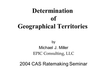 Determination of Geographical Territories by Michael J. Miller EPIC Consulting, LLC 2004 CAS Ratemaking Seminar.