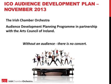 ICO AUDIENCE DEVELOPMENT PLAN – NOVEMBER 2013 The Irish Chamber Orchestra Audience Development Planning Programme in partnership with the Arts Council.