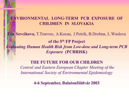 ENVIRONMENTAL LONG-TERM PCB EXPOSURE OF CHILDREN IN SLOVAKIA Eva Sovcikova, T.Trnovec, A.Kocan, J.Petrik, B.Drobna, L.Wsolova of the 5 th FP Project Evaluating.