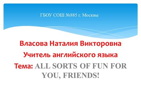 Власова Наталия Викторовна Учитель английского языка Тема: ALL SORTS OF FUN FOR YOU, FRIENDS! ГБОУ СОШ №885 г. Москвы.