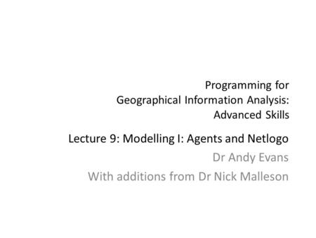 Programming for Geographical Information Analysis: Advanced Skills Lecture 9: Modelling I: Agents and Netlogo Dr Andy Evans With additions from Dr Nick.