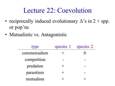 Lecture 22: Coevolution reciprocally induced evolutionary Δ’s in 2 + spp. or pop’ns Mutualistic vs. Antagonistic typespecies 1species 2 commensalism+0.