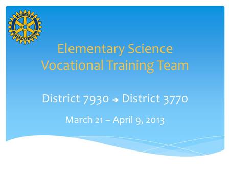 Elementary Science Vocational Training Team District 7930  District 3770 March 21 – April 9, 2013.