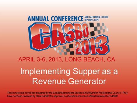 2013 CASBO ANNUAL CONFERENCE & SCHOOL BUSINESS EXPO Implementing Supper as a Revenue Generator APRIL 3-6, 2013, LONG BEACH, CA These materials have been.