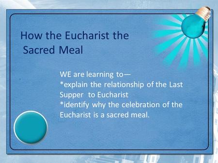 How the Eucharist the Sacred Meal WE are learning to— *explain the relationship of the Last Supper to Eucharist *identify why the celebration of the Eucharist.