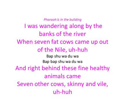 Pharaoh is in the building I was wandering along by the banks of the river When seven fat cows came up out of the Nile, uh-huh Bap shu wa du wa Bap bap.