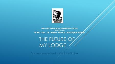 THE FUTURE OF MY LODGE Our response to the Provincial Initiative WELLINGTON SCHOOL, SOMERSET, LODGE NUMBER 7230 W.Bro. Rev. J.P. Hellier, PPGCh. Worshipful.