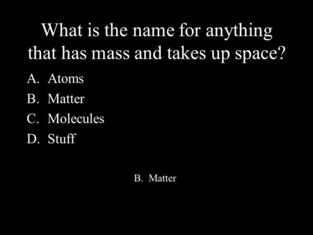 What is the name for anything that has mass and takes up space? A.Atoms B.Matter C.Molecules D.Stuff B. Matter.