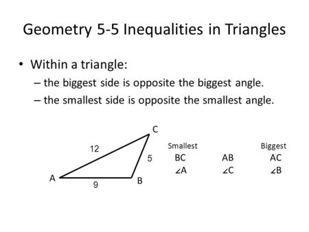 Geometry 5-5 Inequalities in Triangles Within a triangle: – the biggest side is opposite the biggest angle. – the smallest side is opposite the smallest.