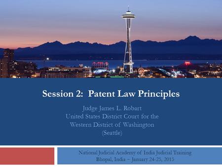 Session 2: Patent Law Principles National Judicial Academy of India Judicial Training Bhopal, India ~ January 24-25, 2015 Judge James L. Robart United.