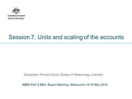 Session 7. Units and scaling of the accounts Discussant: Richard Mount, Bureau of Meteorology, Australia SEEA Part 2 EEA, Expert Meeting, Melbourne 16-18.