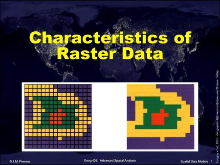 Geog 405: Advanced Spatial Analysis © J.M. Piwowar1Spatial Data Models Characteristics of Raster Data Longley et al., 2001. Geographic Information Systems.