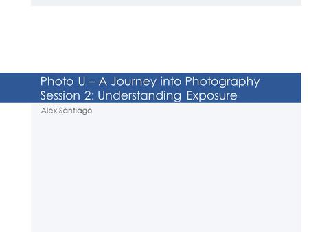 Photo U – A Journey into Photography Session 2: Understanding Exposure Alex Santiago.