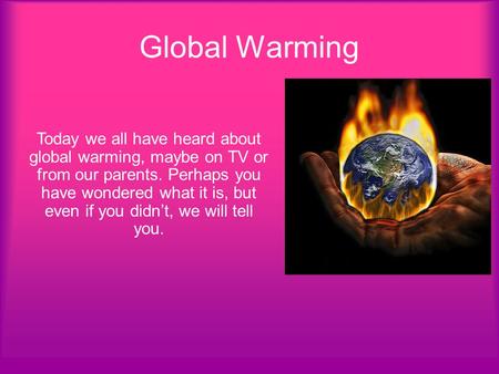 Global Warming Today we all have heard about global warming, maybe on TV or from our parents. Perhaps you have wondered what it is, but even if you didn’t,