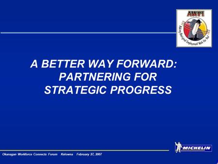 Okanagan Workforce Connects Forum Kelowna February 27, 2007 A BETTER WAY FORWARD: PARTNERING FOR STRATEGIC PROGRESS.