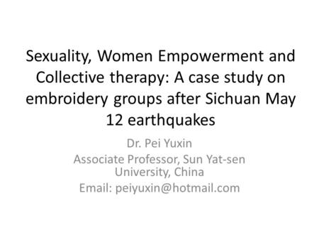 Sexuality, Women Empowerment and Collective therapy: A case study on embroidery groups after Sichuan May 12 earthquakes Dr. Pei Yuxin Associate Professor,