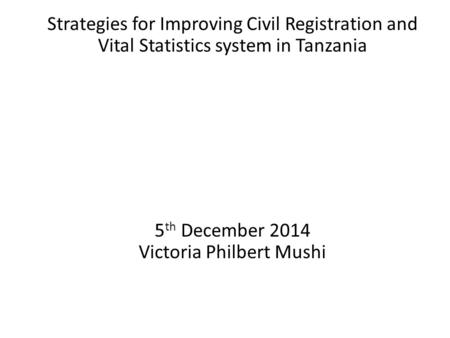 Strategies for Improving Civil Registration and Vital Statistics system in Tanzania 5 th December 2014 Victoria Philbert Mushi.