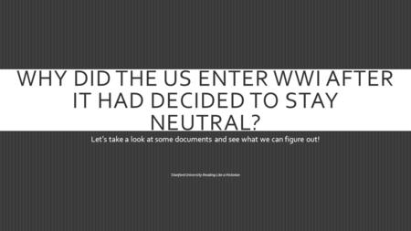 WHY DID THE US ENTER WWI AFTER IT HAD DECIDED TO STAY NEUTRAL? Let’s take a look at some documents and see what we can figure out! Stanford University.