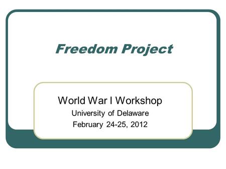 Freedom Project World War I Workshop University of Delaware February 24-25, 2012.