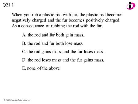 © 2012 Pearson Education, Inc. When you rub a plastic rod with fur, the plastic rod becomes negatively charged and the fur becomes positively charged.