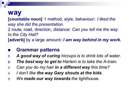 Way [countable noun] 1 method, style, behaviour: I liked the way she did the presentation. 2 route, road, direction, distance: Can you tell me the way.