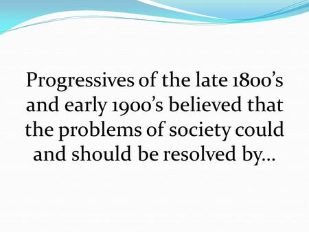 Progressives of the late 1800’s and early 1900’s believed that the problems of society could and should be resolved by…