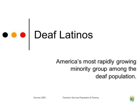 Summer 2005Transition Services Preparation & Training Deaf Latinos America’s most rapidly growing minority group among the deaf population.