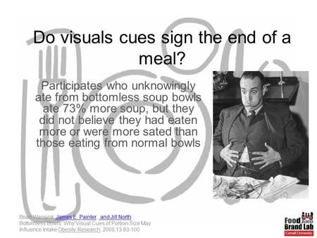 Do visuals cues sign the end of a meal? Participates who unknowingly ate from bottomless soup bowls ate 73% more soup, but they did not believe they had.