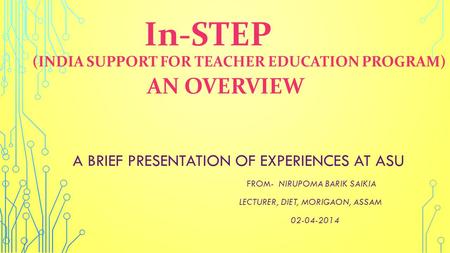 In-STEP (INDIA SUPPORT FOR TEACHER EDUCATION PROGRAM) AN OVERVIEW A BRIEF PRESENTATION OF EXPERIENCES AT ASU FROM- NIRUPOMA BARIK SAIKIA LECTURER, DIET,