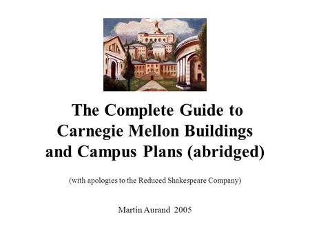 The Complete Guide to Carnegie Mellon Buildings and Campus Plans (abridged) (with apologies to the Reduced Shakespeare Company) Martin Aurand 2005.