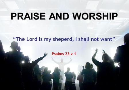 PRAISE AND WORSHIP “The Lord is my sheperd, I shall not want” Psalms 23 v 1.