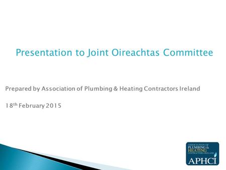 Presentation to Joint Oireachtas Committee Prepared by Association of Plumbing & Heating Contractors Ireland 18 th February 2015.