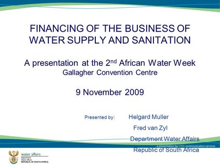 1 FINANCING OF THE BUSINESS OF WATER SUPPLY AND SANITATION A presentation at the 2 nd African Water Week Gallagher Convention Centre 9 November 2009 Presented.