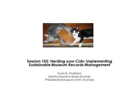 Session 102: Herding your Cats: Implementing Sustainable Museum Records Management Susan K. Anderson Martha Hamilton Morris Archivist Philadelphia Museum.