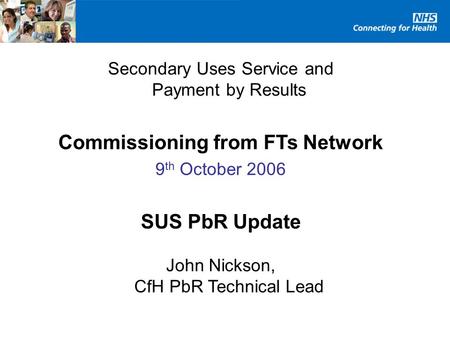 Secondary Uses Service and Payment by Results Commissioning from FTs Network 9 th October 2006 SUS PbR Update John Nickson, CfH PbR Technical Lead.