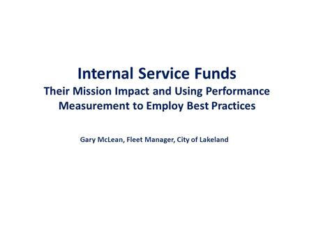 Internal Service Funds Their Mission Impact and Using Performance Measurement to Employ Best Practices Gary McLean, Fleet Manager, City of Lakeland.