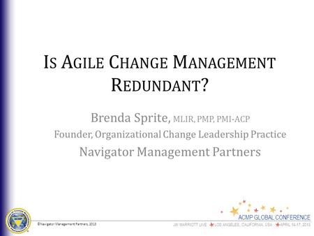 ACMP GLOBAL CONFERENCE JW MARRIOTT LIVE LOS ANGELES, CALIFORNIA, USA APRIL 14-17, 2013 I S A GILE C HANGE M ANAGEMENT R EDUNDANT ? Brenda Sprite, MLIR,