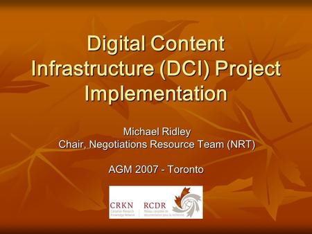 Digital Content Infrastructure (DCI) Project Implementation Michael Ridley Chair, Negotiations Resource Team (NRT) AGM 2007 - Toronto.