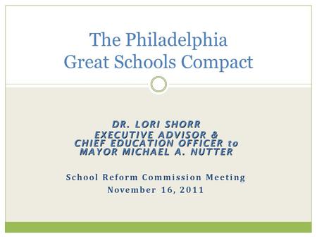 DR. LORI SHORR EXECUTIVE ADVISOR & CHIEF EDUCATION OFFICER to MAYOR MICHAEL A. NUTTER School Reform Commission Meeting November 16, 2011 The Philadelphia.