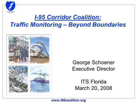 Www.i95coalition.org I-95 Corridor Coalition: Traffic Monitoring – Beyond Boundaries George Schoener Executive Director ITS Florida March 20, 2008.