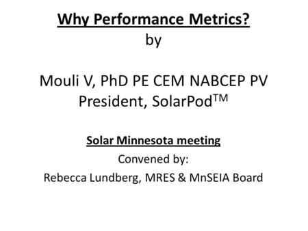 Why Performance Metrics? by Mouli V, PhD PE CEM NABCEP PV President, SolarPod TM Solar Minnesota meeting Convened by: Rebecca Lundberg, MRES & MnSEIA Board.