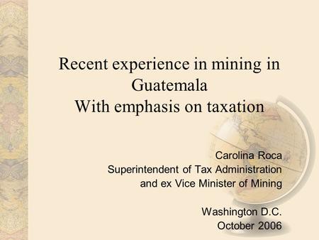 Recent experience in mining in Guatemala With emphasis on taxation Carolina Roca Superintendent of Tax Administration and ex Vice Minister of Mining Washington.