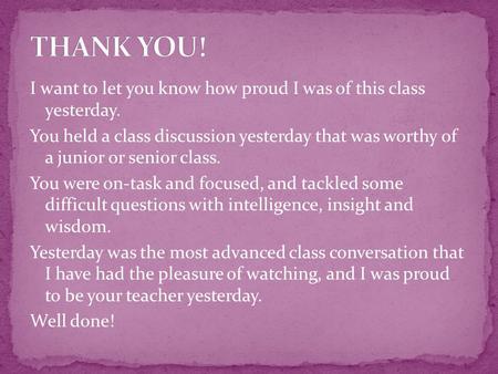 I want to let you know how proud I was of this class yesterday. You held a class discussion yesterday that was worthy of a junior or senior class. You.