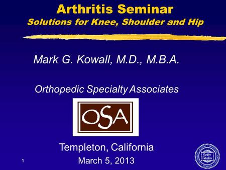 1 Arthritis Seminar Solutions for Knee, Shoulder and Hip Mark G. Kowall, M.D., M.B.A. Orthopedic Specialty Associates Templeton, California March 5, 2013.