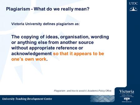 Plagiarism - What do we really mean? Victoria University defines plagiarism as: The copying of ideas, organisation, wording or anything else from another.