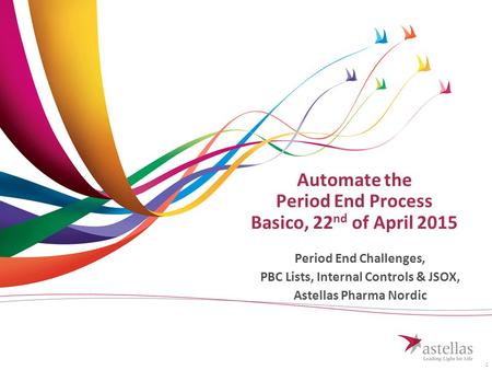 1 Automate the Period End Process Basico, 22 nd of April 2015 Period End Challenges, PBC Lists, Internal Controls & JSOX, Astellas Pharma Nordic.