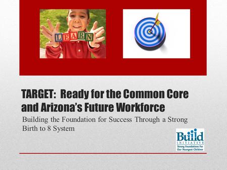 TARGET: Ready for the Common Core and Arizona’s Future Workforce Building the Foundation for Success Through a Strong Birth to 8 System.