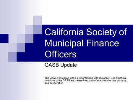 California Society of Municipal Finance Officers GASB Update The views expressed in this presentation are those of Mr. Bean. Official positions of the.