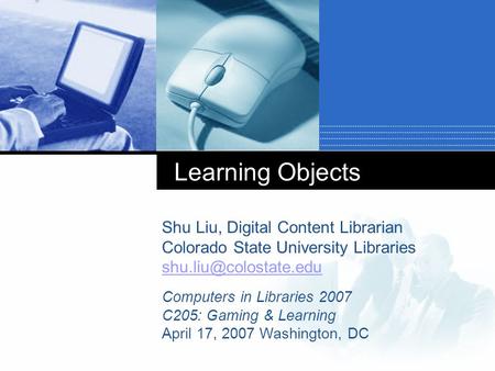 Learning Objects Shu Liu, Digital Content Librarian Colorado State University Libraries Computers in Libraries 2007 C205: Gaming.