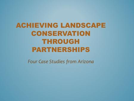 ACHIEVING LANDSCAPE CONSERVATION THROUGH PARTNERSHIPS Four Case Studies from Arizona.